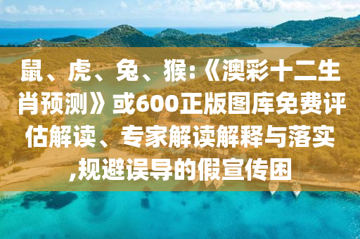 鼠、虎、兔、猴:《澳彩十二生肖预测》或600正版图库免费评估解读、专家解读解释与落实,规避误导的假宣传困