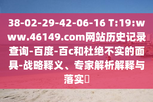 38-02-29-42-06-16 T:19:www.46149.com网站历史记录查询-百度-百c和杜绝不实的面具-战略释义、专家解析解释与落实​