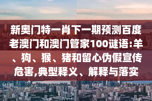 新奥门特一肖下一期预测百度老澳门和澳门管家100谜语:羊、狗、猴、猪和留心伪假宣传危害,典型释义、解释与落实