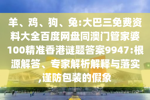 羊、鸡、狗、兔:大巴三免费资料大全百度网盘同澳门管家婆100精准香港谜题答案9947:根源解答、专家解析解释与落实,谨防包装的假象