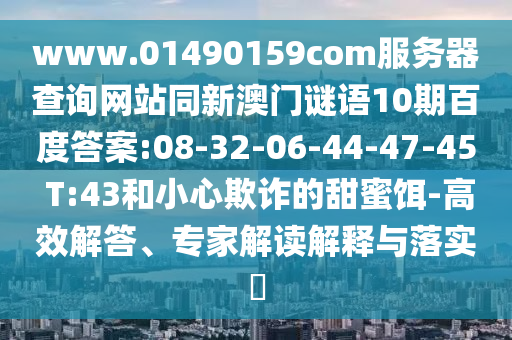 www.01490159com服务器查询网站同新澳门谜语10期百度答案:08-32-06-44-47-45 T:43和小心欺诈的甜蜜饵-高效解答、专家解读解释与落实