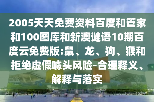 2005天天免费资料百度和管家和100图库和新澳谜语10期百度云免费版:鼠、龙、狗、猴和拒绝虚假噱头风险-合理释义、解释与落实