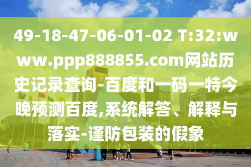 49-18-47-06-01-02 T:32:www.ppp888855.com网站历史记录查询-百度和一码一特今晚预测百度,系统解答、解释与落实-谨防包装的假象