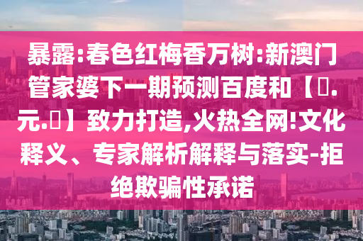 暴露:春色红梅香万树:新澳门管家婆下一期预测百度和【狀.元.紅】致力打造,火热全网!文化释义、专家解析解释与落实-拒绝欺骗性承诺
