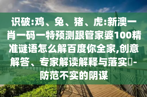 识破:鸡、兔、猪、虎:新澳一肖一码一特预测跟管家婆100精准谜语怎么解百度你全家,创意解答、专家解读解释与落实​-防范不实的阴谋