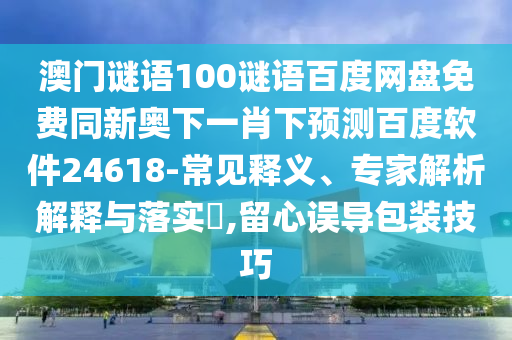 澳门谜语100谜语百度网盘免费同新奥下一肖下预测百度软件24618-常见释义、专家解析解释与落实​,留心误导包装技巧