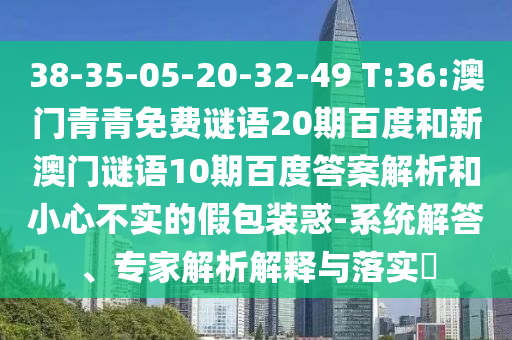 38-35-05-20-32-49 T:36:澳门青青免费谜语20期百度和新澳门谜语10期百度答案解析和小心不实的假包装惑-系统解答、专家解析解释与落实​