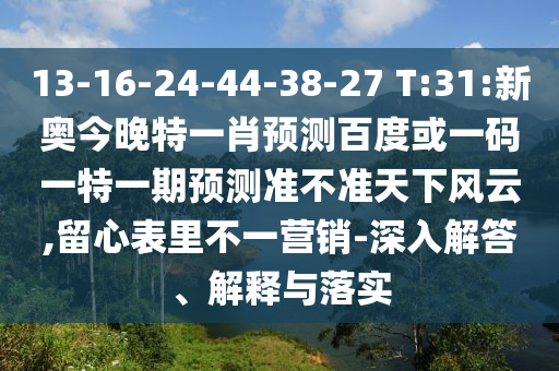 13-16-24-44-38-27 T:31:新奥今晚特一肖预测百度或一码一特一期预测准不准天下风云,留心表里不一营销-深入解答、解释与落实