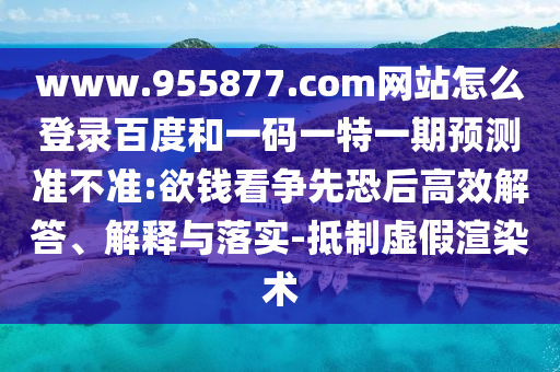 www.955877.com网站怎么登录百度和一码一特一期预测准不准:欲钱看争先恐后高效解答、解释与落实-抵制虚假渲染术