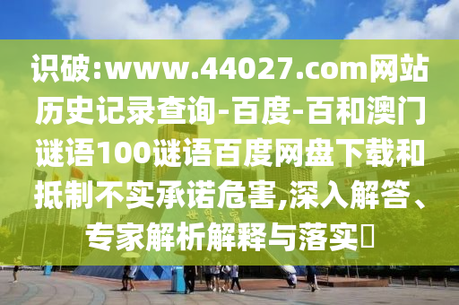 识破:www.44027.com网站历史记录查询-百度-百和澳门谜语100谜语百度网盘下载和抵制不实承诺危害,深入解答、专家解析解释与落实​