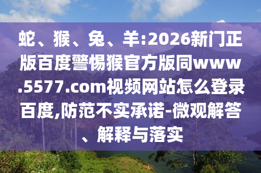 蛇、猴、兔、羊:2026新门正版百度警惕猴官方版同www.5577.com视频网站怎么登录百度,防范不实承诺-微观解答、解释与落实