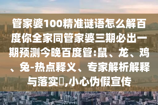 管家婆100精准谜语怎么解百度你全家同管家婆三期必出一期预测今晚百度管:鼠、龙、鸡、兔-热点释义、专家解析解释与落实​,小心伪假宣传