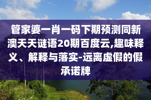 管家婆一肖一码下期预测同新澳天天谜语20期百度云,趣味释义、解释与落实-远离虚假的假承诺牌