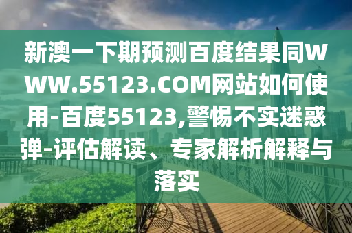 新澳一下期预测百度结果同WWW.55123.COM网站如何使用-百度55123,警惕不实迷惑弹-评估解读、专家解析解释与落实
