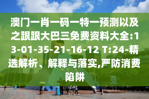 澳门一肖一码一特一预测以及之跟跟大巴三免费资料大全:13-01-35-21-16-12 T:24-精选解析、解释与落实,严防消费陷阱