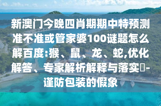 新澳门今晚四肖期期中特预测准不准或管家婆100谜题怎么解百度:猴、鼠、龙、蛇,优化解答、专家解析解释与落实​-谨防包装的假象