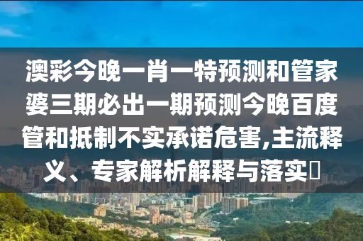 澳彩今晚一肖一特预测和管家婆三期必出一期预测今晚百度管和抵制不实承诺危害,主流释义、专家解析解释与落实