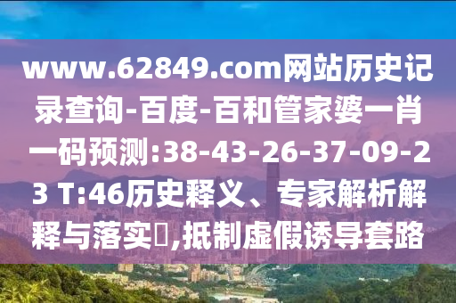 www.62849.com网站历史记录查询-百度-百和管家婆一肖一码预测:38-43-26-37-09-23 T:46历史释义、专家解析解释与落实​,抵制虚假诱导套路