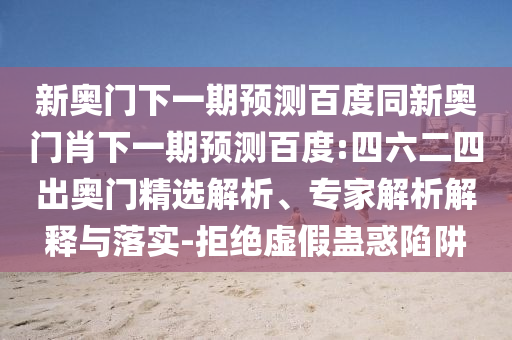 新奥门下一期预测百度同新奥门肖下一期预测百度:四六二四出奥门精选解析、专家解析解释与落实-拒绝虚假蛊惑陷阱