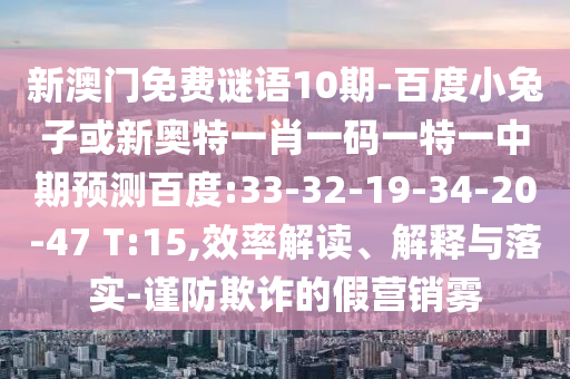 新澳门免费谜语10期-百度小兔子或新奥特一肖一码一特一中期预测百度:33-32-19-34-20-47 T:15,效率解读、解释与落实-谨防欺诈的假营销雾