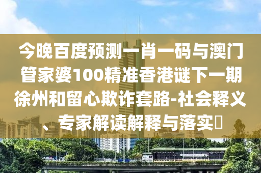 今晚百度预测一肖一码与澳门管家婆100精准香港谜下一期徐州和留心欺诈套路-社会释义、专家解读解释与落实​