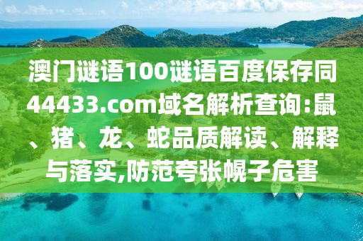 澳门谜语100谜语百度保存同44433.com域名解析查询:鼠、猪、龙、蛇品质解读、解释与落实,防范夸张幌子危害