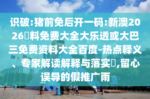 识破:猪前免后开一码:新澳2026資料免费大全大乐透或大巴三免费资料大全百度-热点释义、专家解读解释与落实​,留心误导的假推广雨