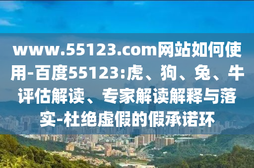 www.55123.com网站如何使用-百度55123:虎、狗、兔、牛评估解读、专家解读解释与落实-杜绝虚假的假承诺环