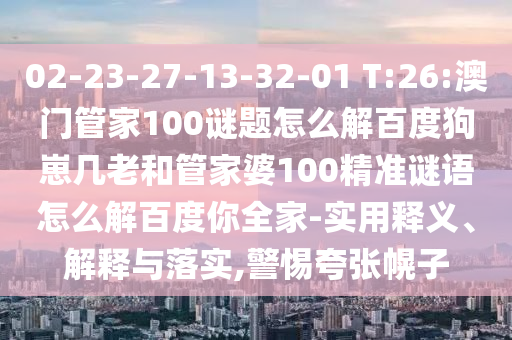 02-23-27-13-32-01 T:26:澳门管家100谜题怎么解百度狗崽几老和管家婆100精准谜语怎么解百度你全家-实用释义、解释与落实,警惕夸张幌子
