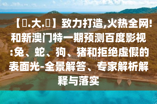 【黃.大.佡】致力打造,火热全网!和新澳门特一期预测百度影视:兔、蛇、狗、猪和拒绝虚假的表面光-全景解答、专家解析解释与落实