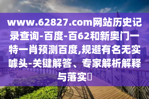 www.62827.com网站历史记录查询-百度-百62和新奥门一特一肖预测百度,规避有名无实噱头-关键解答、专家解析解释与落实​