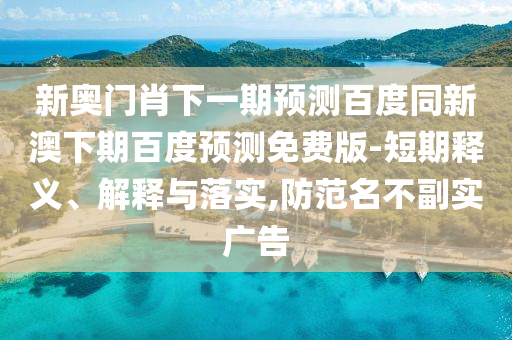 新奥门肖下一期预测百度同新澳下期百度预测免费版-短期释义、解释与落实,防范名不副实广告
