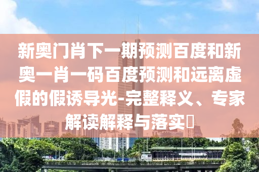新奥门肖下一期预测百度和新奥一肖一码百度预测和远离虚假的假诱导光-完整释义、专家解读解释与落实​
