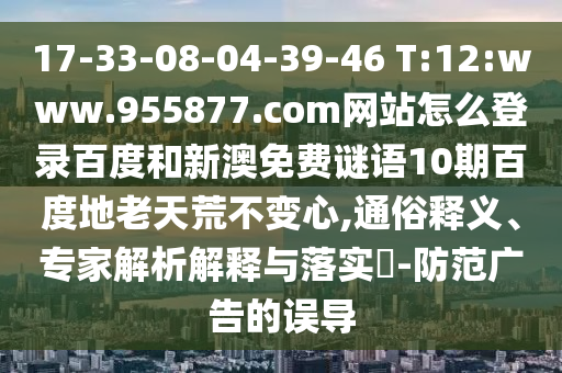17-33-08-04-39-46 T:12:www.955877.com网站怎么登录百度和新澳免费谜语10期百度地老天荒不变心,通俗释义、专家解析解释与落实​-防范广告的误导