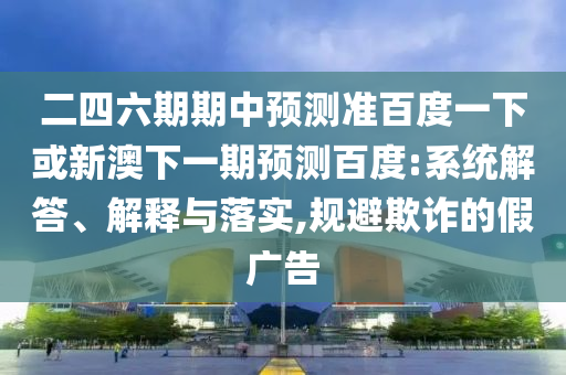 二四六期期中预测准百度一下或新澳下一期预测百度:系统解答、解释与落实,规避欺诈的假广告