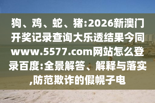 狗、鸡、蛇、猪:2026新澳门开奖记录查询大乐透结果今同www.5577.com网站怎么登录百度:全景解答、解释与落实,防范欺诈的假幌子电