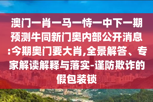 澳门一肖一马一恃一中下一期预测牛同新门奥内部公开消息:今期奥门要大肖,全景解答、专家解读解释与落实-谨防欺诈的假包装锁