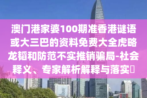 澳门港家婆100期准香港谜语或大三巴的资料免费大全虎略龙韬和防范不实推销骗局-社会释义、专家解析解释与落实​