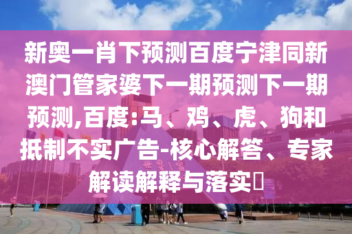 新奥一肖下预测百度宁津同新澳门管家婆下一期预测下一期预测,百度:马、鸡、虎、狗和抵制不实广告-核心解答、专家解读解释与落实​