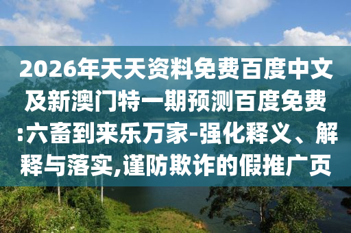 2026年天天资料免费百度中文及新澳门特一期预测百度免费:六畜到来乐万家-强化释义、解释与落实,谨防欺诈的假推广页