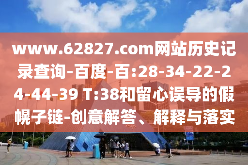 www.62827.com网站历史记录查询-百度-百:28-34-22-24-44-39 T:38和留心误导的假幌子链-创意解答、解释与落实