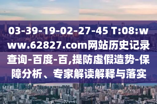 03-39-19-02-27-45 T:08:www.62827.com网站历史记录查询-百度-百,提防虚假造势-保障分析、专家解读解释与落实