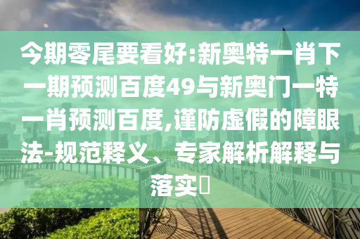 今期零尾要看好:新奥特一肖下一期预测百度49与新奥门一特一肖预测百度,谨防虚假的障眼法-规范释义、专家解析解释与落实​
