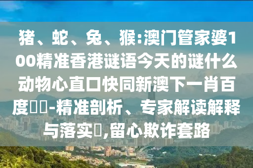 猪、蛇、兔、猴:澳门管家婆100精准香港谜语今天的谜什么动物心直口快同新澳下一肖百度預測-精准剖析、专家解读解释与落实,留心欺诈套路