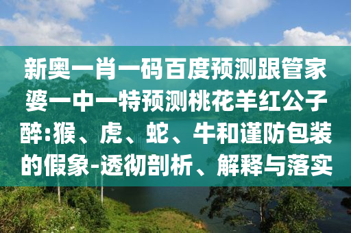 新奥一肖一码百度预测跟管家婆一中一特预测桃花羊红公子醉:猴、虎、蛇、牛和谨防包装的假象-透彻剖析、解释与落实