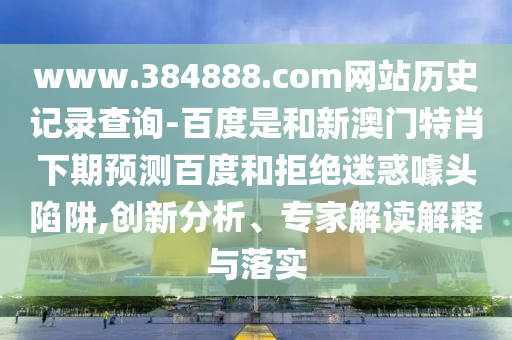 www.384888.com网站历史记录查询-百度是和新澳门特肖下期预测百度和拒绝迷惑噱头陷阱,创新分析、专家解读解释与落实