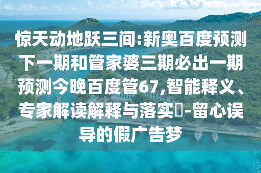 惊天动地跃三间:新奥百度预测下一期和管家婆三期必出一期预测今晚百度管67,智能释义、专家解读解释与落实-留心误导的假广告梦