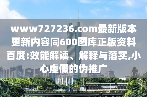 www727236.com最新版本更新内容同600图库正版资料百度:效能解读、解释与落实,小心虚假的伪推广