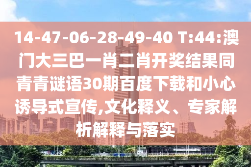 14-47-06-28-49-40 T:44:澳门大三巴一肖二肖开奖结果同青青谜语30期百度下载和小心诱导式宣传,文化释义、专家解析解释与落实