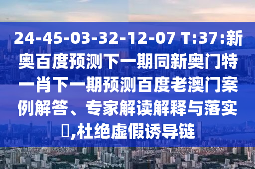 24-45-03-32-12-07 T:37:新奥百度预测下一期同新奥门特一肖下一期预测百度老澳门案例解答、专家解读解释与落实​,杜绝虚假诱导链